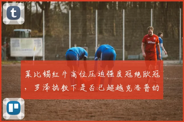 莱比锡红牛高位压迫强度冠绝欧冠,罗泽执教下是否已超越克洛普的疯狗流?