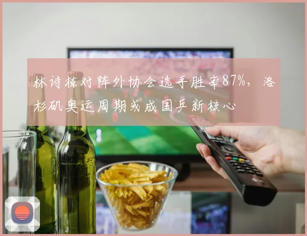 林诗栋对阵外协会选手胜率87%,洛杉矶奥运周期或成国乒新核心