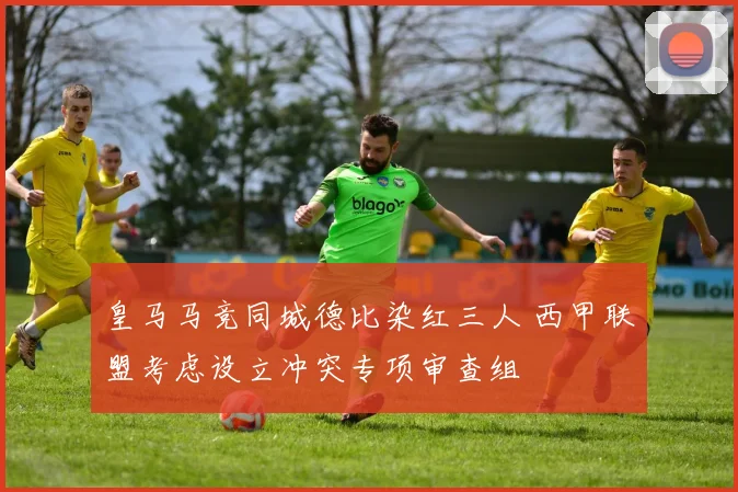 皇马马竞同城德比染红三人 西甲联盟考虑设立冲突专项审查组