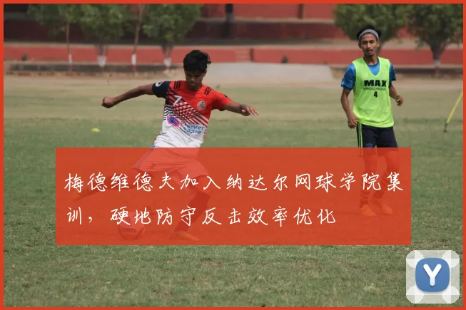 梅德维德夫加入纳达尔网球学院集训,硬地防守反击效率优化