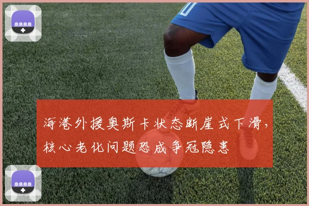 海港外援奥斯卡状态断崖式下滑,核心老化问题恐成争冠隐患