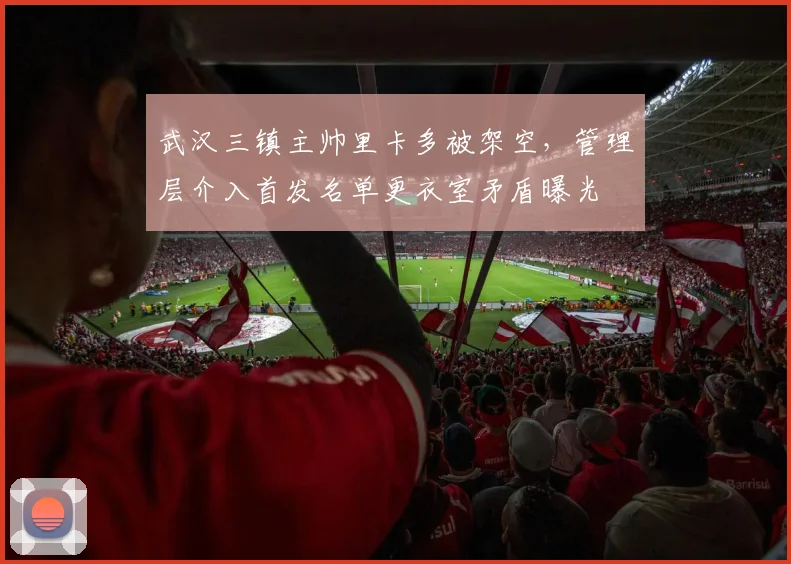 武汉三镇主帅里卡多被架空,管理层介入首发名单更衣室矛盾曝光