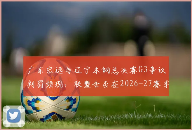 广东宏远与辽宁本钢总决赛G3争议判罚频现,联盟会否在2026-27赛季统一防守犯规尺度