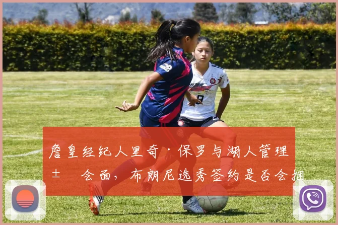 詹皇经纪人里奇·保罗与湖人管理层会面,布朗尼选秀签约是否会捆绑父子同台?