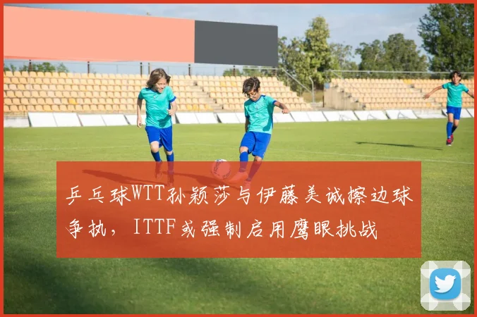 乒乓球WTT孙颖莎与伊藤美诚擦边球争执,ITTF或强制启用鹰眼挑战