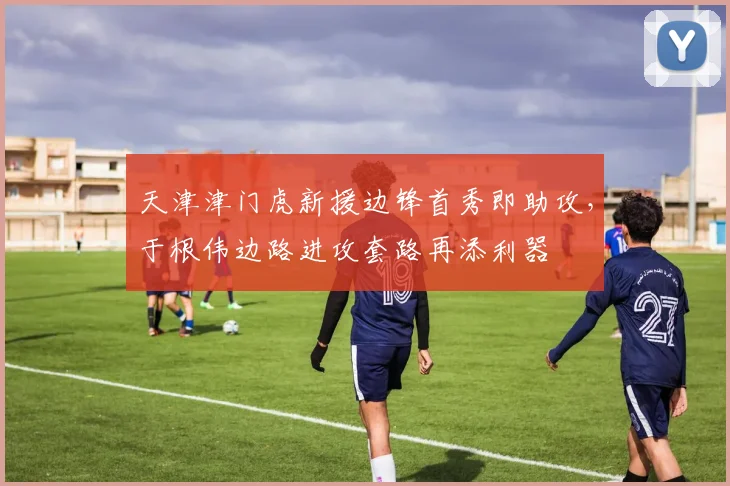 天津津门虎新援边锋首秀即助攻，于根伟边路进攻套路再添利器