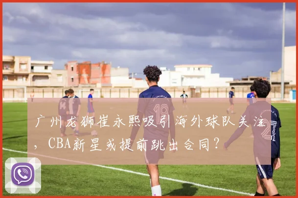 广州龙狮崔永熙吸引海外球队关注,CBA新星或提前跳出合同?