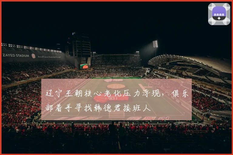 辽宁王朝核心老化压力浮现,俱乐部着手寻找韩德君接班人