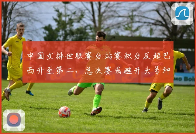中国女排世联赛分站赛积分反超巴西升至第二，总决赛或避开头号种子意大利__br_