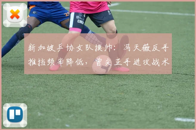 新加坡乒协女队换帅:冯天薇反手推挡频率降低,曾尖正手进攻战术占比增加